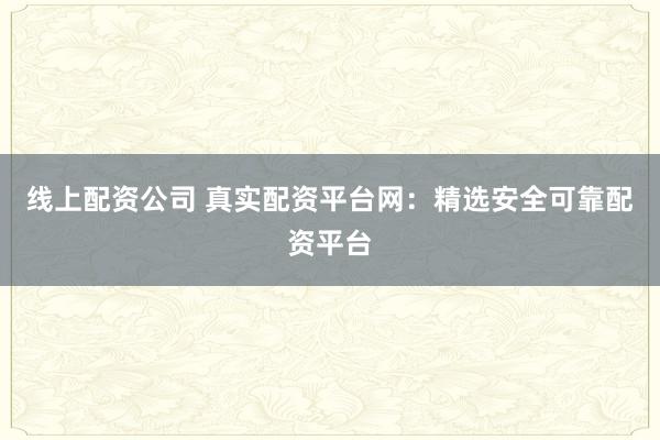 线上配资公司 真实配资平台网：精选安全可靠配资平台
