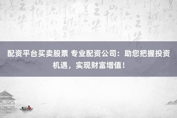 配资平台买卖股票 专业配资公司：助您把握投资机遇，实现财富增值！
