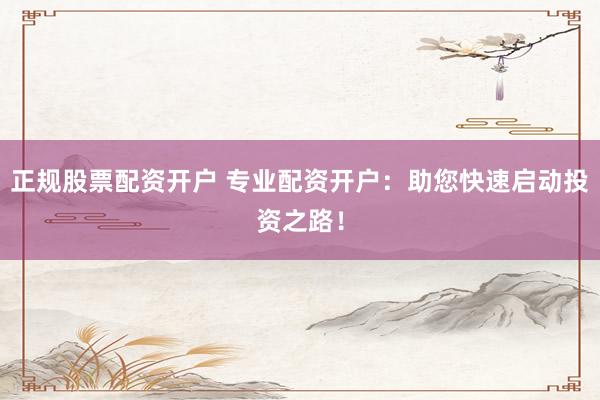 正规股票配资开户 专业配资开户：助您快速启动投资之路！