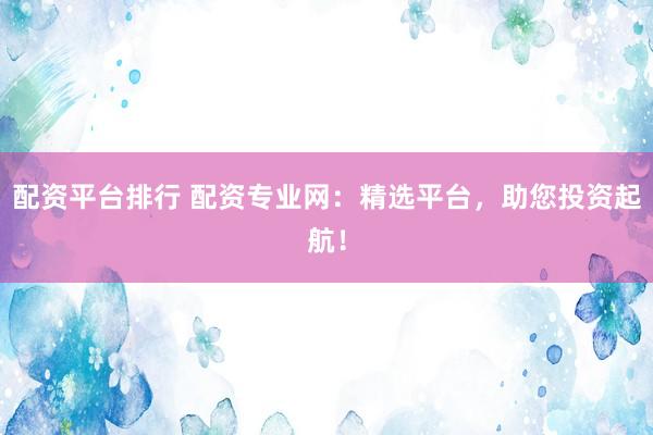 配资平台排行 配资专业网：精选平台，助您投资起航！