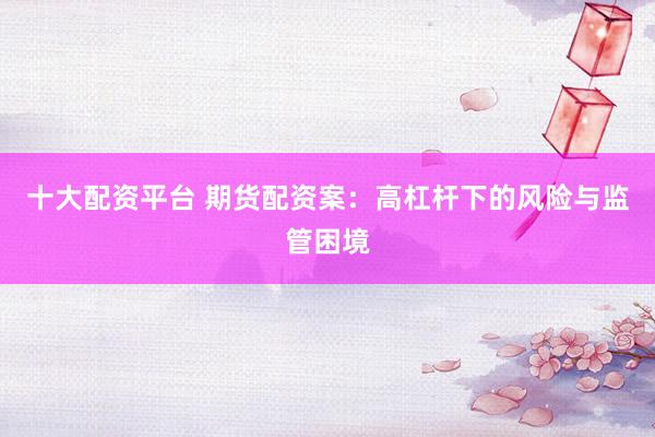 十大配资平台 期货配资案：高杠杆下的风险与监管困境