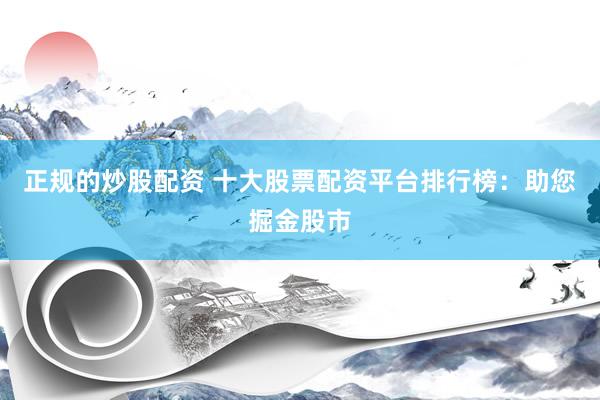 正规的炒股配资 十大股票配资平台排行榜：助您掘金股市