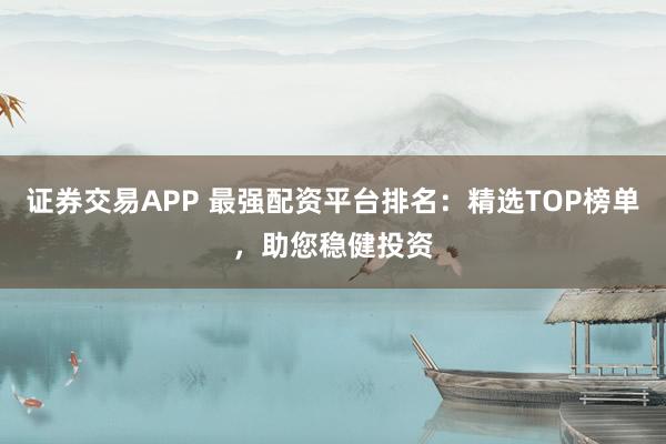 证券交易APP 最强配资平台排名：精选TOP榜单，助您稳健投资