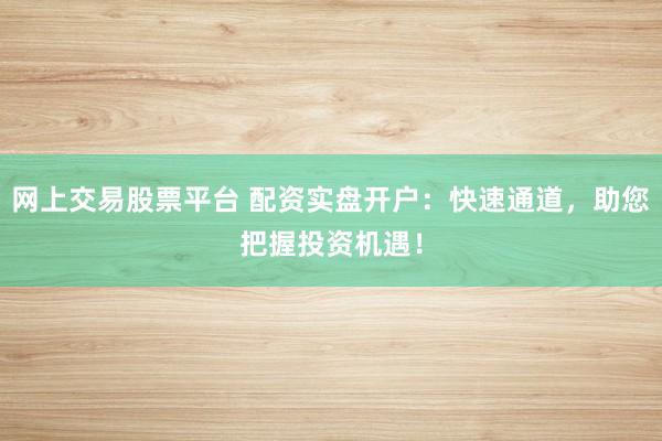 网上交易股票平台 配资实盘开户：快速通道，助您把握投资机遇！