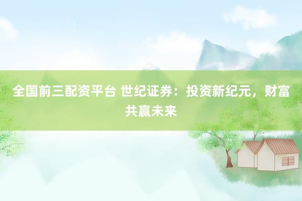 全国前三配资平台 世纪证券：投资新纪元，财富共赢未来