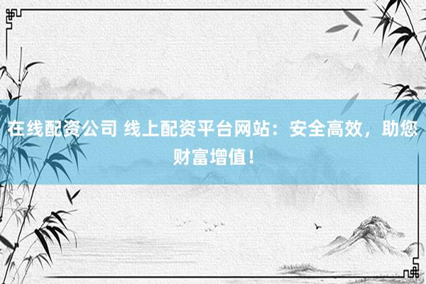 在线配资公司 线上配资平台网站：安全高效，助您财富增值！