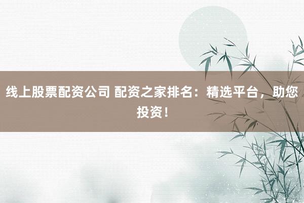 线上股票配资公司 配资之家排名：精选平台，助您投资！