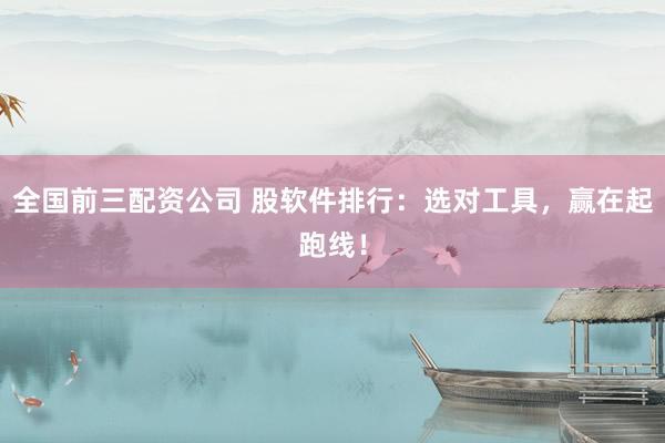 全国前三配资公司 股软件排行：选对工具，赢在起跑线！