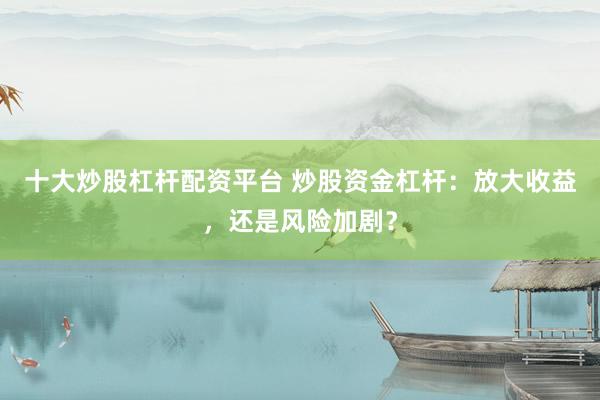 十大炒股杠杆配资平台 炒股资金杠杆：放大收益，还是风险加剧？