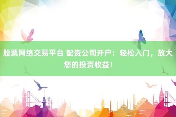 股票网络交易平台 配资公司开户：轻松入门，放大您的投资收益！