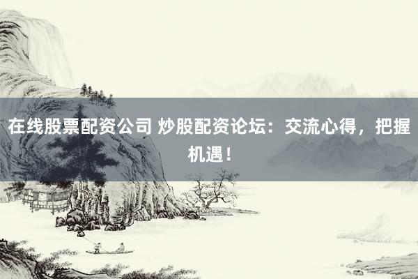 在线股票配资公司 炒股配资论坛：交流心得，把握机遇！