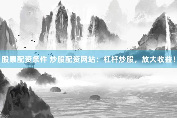 股票配资条件 炒股配资网站：杠杆炒股，放大收益！