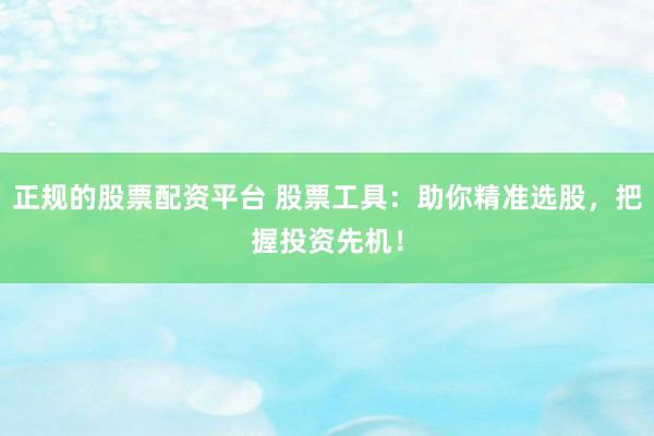正规的股票配资平台 股票工具：助你精准选股，把握投资先机！