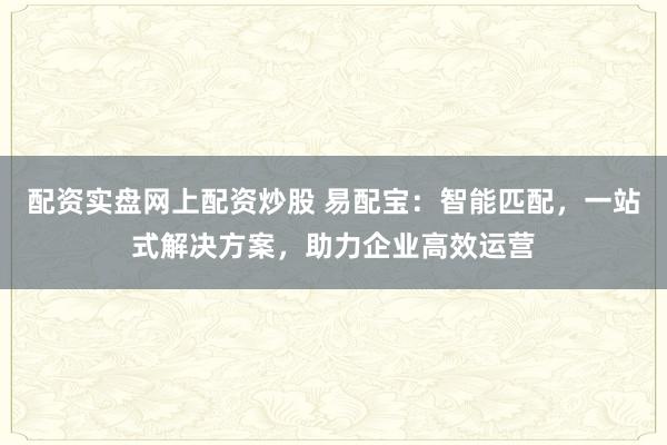 配资实盘网上配资炒股 易配宝：智能匹配，一站式解决方案，助力企业高效运营