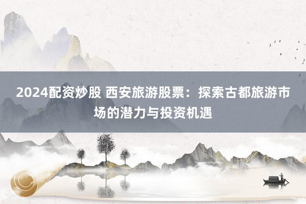 2024配资炒股 西安旅游股票：探索古都旅游市场的潜力与投资机遇
