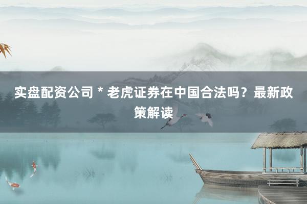 实盘配资公司 * 老虎证券在中国合法吗？最新政策解读