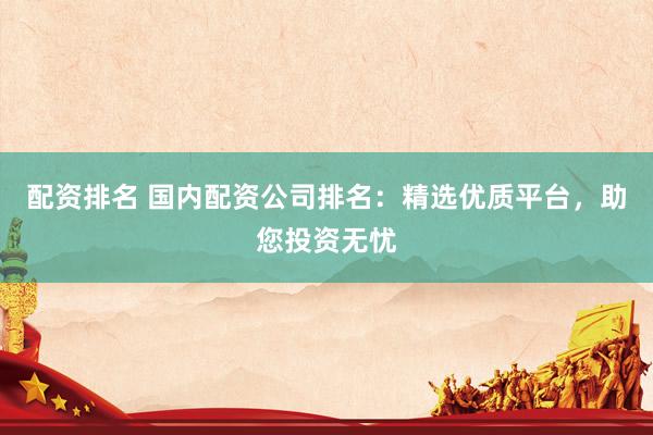 配资排名 国内配资公司排名：精选优质平台，助您投资无忧