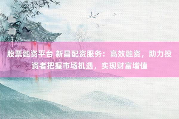 股票融资平台 新昌配资服务：高效融资，助力投资者把握市场机遇，实现财富增值
