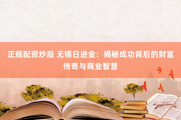 正规配资炒股 无锡日进金：揭秘成功背后的财富传奇与商业智慧