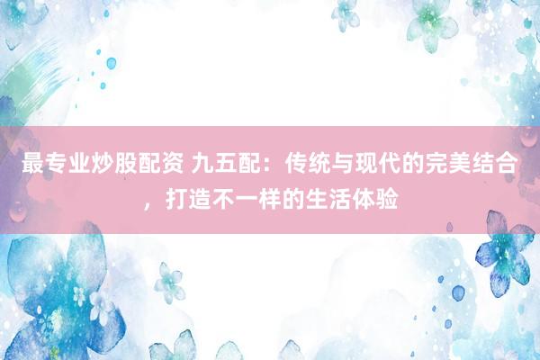 最专业炒股配资 九五配：传统与现代的完美结合，打造不一样的生活体验