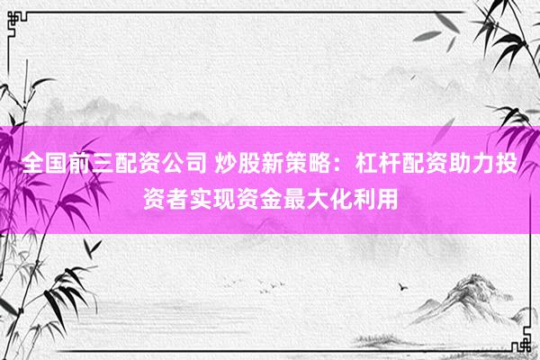 全国前三配资公司 炒股新策略：杠杆配资助力投资者实现资金最大化利用