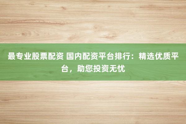最专业股票配资 国内配资平台排行：精选优质平台，助您投资无忧