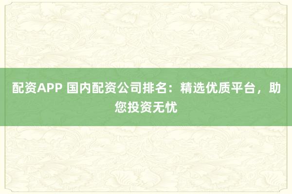 配资APP 国内配资公司排名：精选优质平台，助您投资无忧