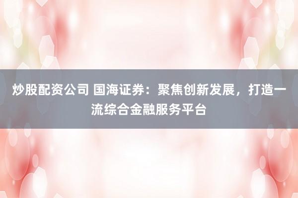 炒股配资公司 国海证券：聚焦创新发展，打造一流综合金融服务平台