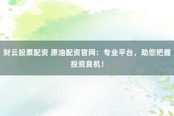 财云股票配资 原油配资官网：专业平台，助您把握投资良机！