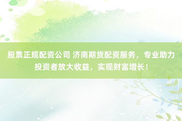 股票正规配资公司 济南期货配资服务，专业助力投资者放大收益，实现财富增长！