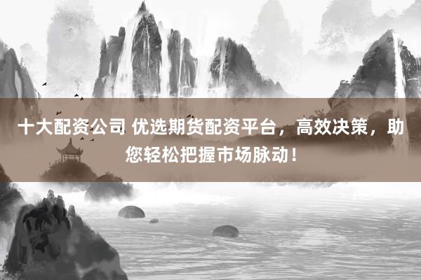 十大配资公司 优选期货配资平台，高效决策，助您轻松把握市场脉动！