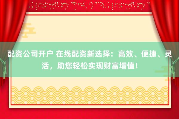 配资公司开户 在线配资新选择：高效、便捷、灵活，助您轻松实现财富增值！