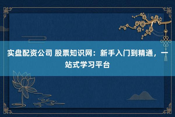 实盘配资公司 股票知识网：新手入门到精通，一站式学习平台
