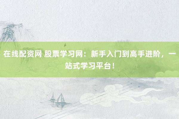 在线配资网 股票学习网：新手入门到高手进阶，一站式学习平台！