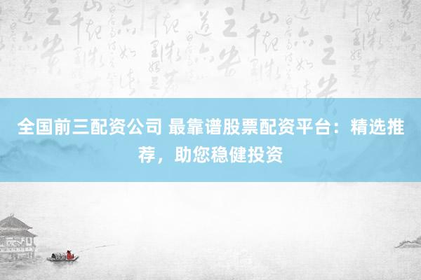 全国前三配资公司 最靠谱股票配资平台：精选推荐，助您稳健投资