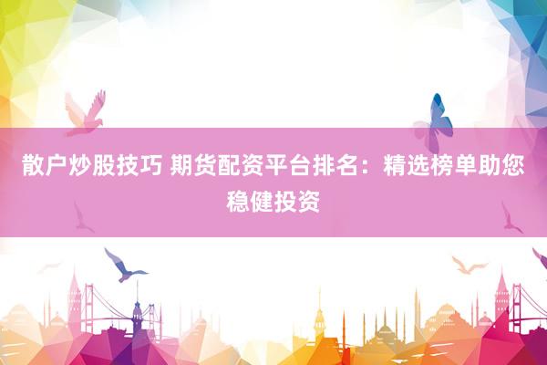 散户炒股技巧 期货配资平台排名：精选榜单助您稳健投资
