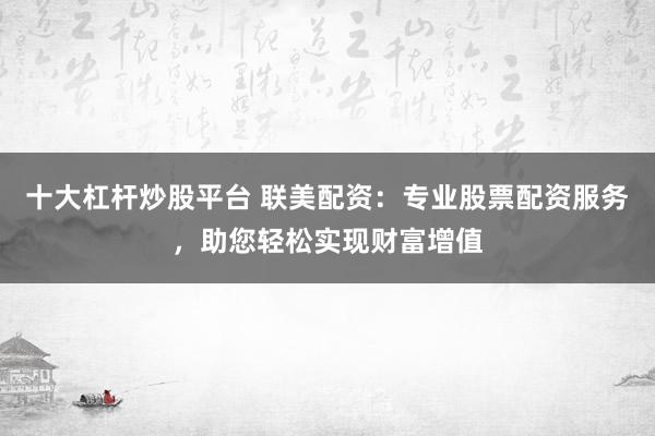 十大杠杆炒股平台 联美配资：专业股票配资服务，助您轻松实现财富增值