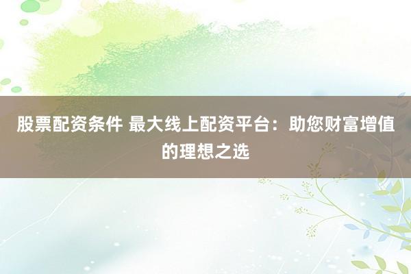 股票配资条件 最大线上配资平台：助您财富增值的理想之选