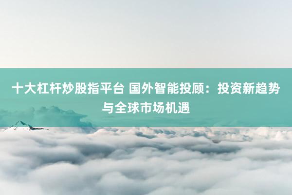 十大杠杆炒股指平台 国外智能投顾：投资新趋势与全球市场机遇