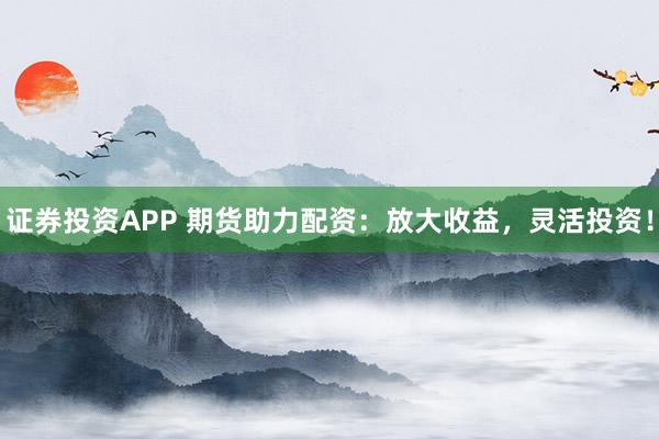 证券投资APP 期货助力配资：放大收益，灵活投资！