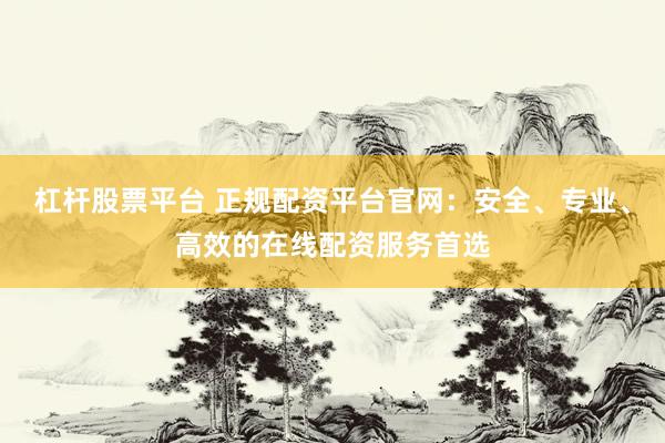 杠杆股票平台 正规配资平台官网：安全、专业、高效的在线配资服务首选