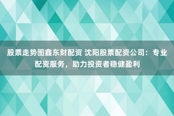 股票走势图鑫东财配资 沈阳股票配资公司：专业配资服务，助力投资者稳健盈利