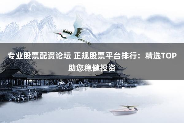 专业股票配资论坛 正规股票平台排行：精选TOP助您稳健投资