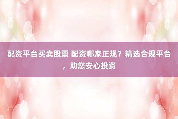 配资平台买卖股票 配资哪家正规？精选合规平台，助您安心投资