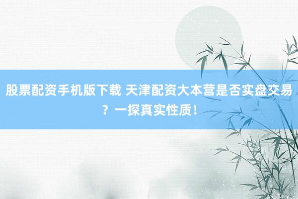 股票配资手机版下载 天津配资大本营是否实盘交易？一探真实性质！
