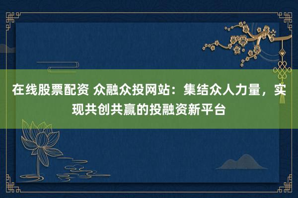 在线股票配资 众融众投网站：集结众人力量，实现共创共赢的投融资新平台