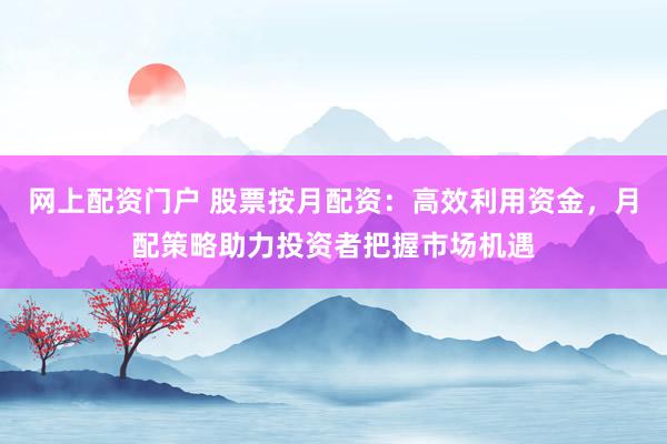 网上配资门户 股票按月配资：高效利用资金，月配策略助力投资者把握市场机遇