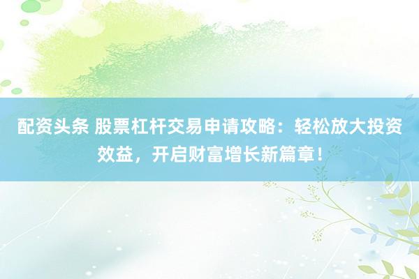 配资头条 股票杠杆交易申请攻略：轻松放大投资效益，开启财富增长新篇章！
