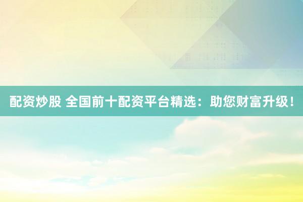配资炒股 全国前十配资平台精选：助您财富升级！