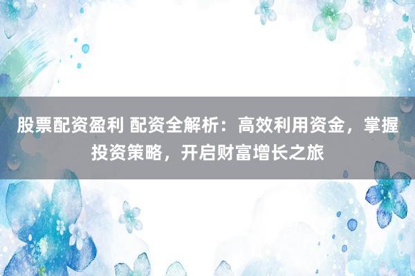 股票配资盈利 配资全解析：高效利用资金，掌握投资策略，开启财富增长之旅